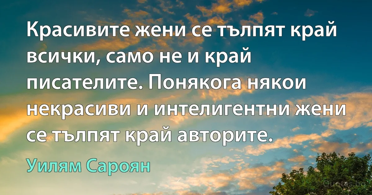 Красивите жени се тълпят край всички, само не и край писателите. Понякога някои некрасиви и интелигентни жени се тълпят край авторите. (Уилям Сароян)