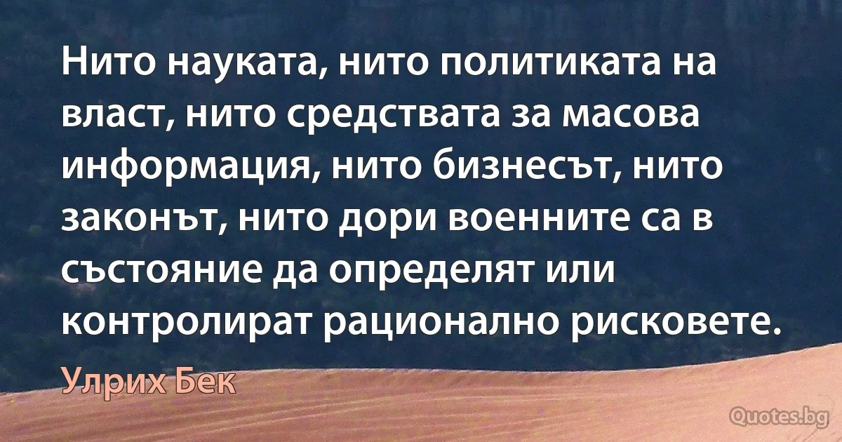 Нито науката, нито политиката на власт, нито средствата за масова информация, нито бизнесът, нито законът, нито дори военните са в състояние да определят или контролират рационално рисковете. (Улрих Бек)