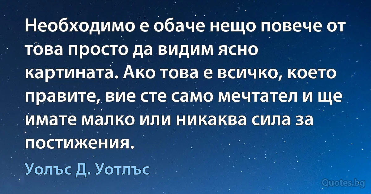 Необходимо е обаче нещо повече от това просто да видим ясно картината. Ако това е всичко, което правите, вие сте само мечтател и ще имате малко или никаква сила за постижения. (Уолъс Д. Уотлъс)