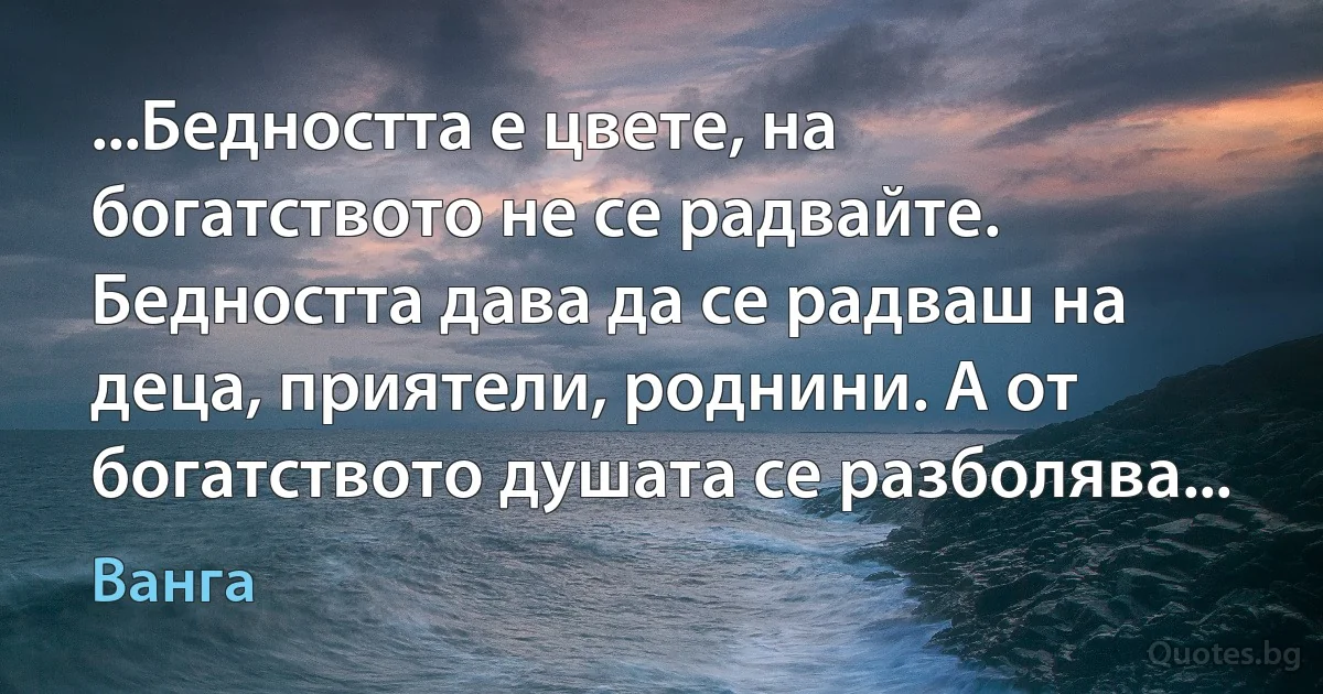 ...Бедността е цвете, на богатството не се радвайте. Бедността дава да се радваш на деца, приятели, роднини. А от богатството душата се разболява... (Ванга)