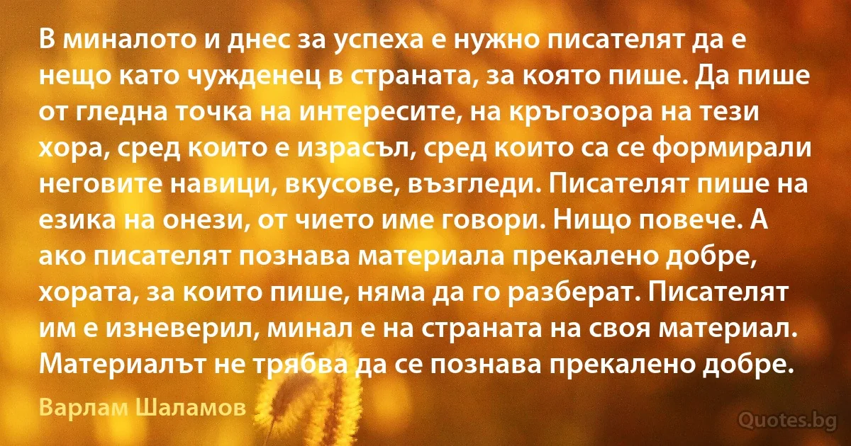 В миналото и днес за успеха е нужно писателят да е нещо като чужденец в страната, за която пише. Да пише от гледна точка на интересите, на кръгозора на тези хора, сред които е израсъл, сред които са се формирали неговите навици, вкусове, възгледи. Писателят пише на езика на онези, от чието име говори. Нищо повече. А ако писателят познава материала прекалено добре, хората, за които пише, няма да го разберат. Писателят им е изневерил, минал е на страната на своя материал. Материалът не трябва да се познава прекалено добре. (Варлам Шаламов)