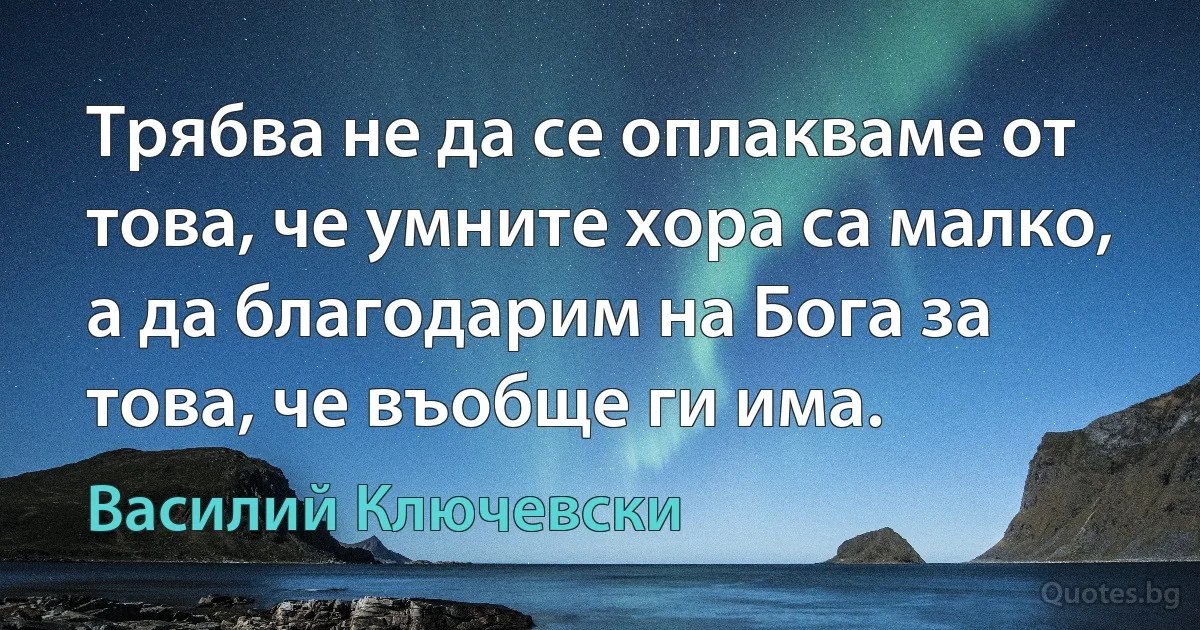 Трябва не да се оплакваме от това, че умните хора са малко, а да благодарим на Бога за това, че въобще ги има. (Василий Ключевски)