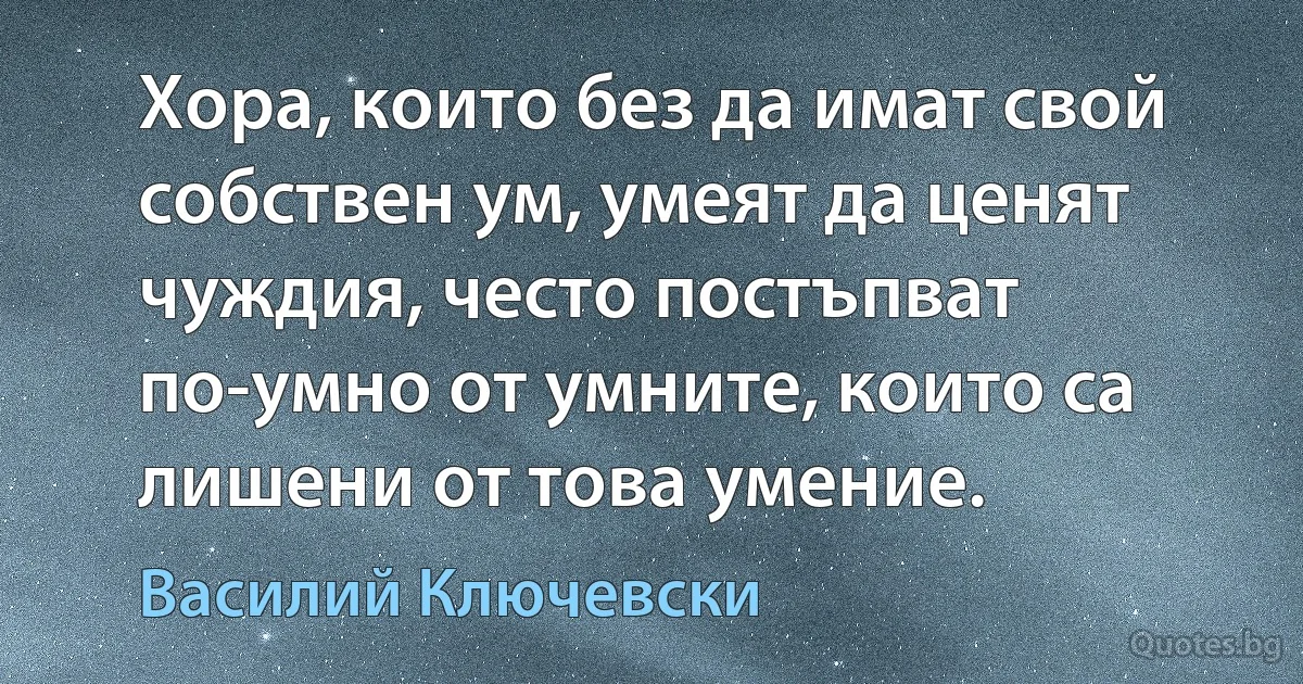 Хора, които без да имат свой собствен ум, умеят да ценят чуждия, често постъпват по-умно от умните, които са лишени от това умение. (Василий Ключевски)