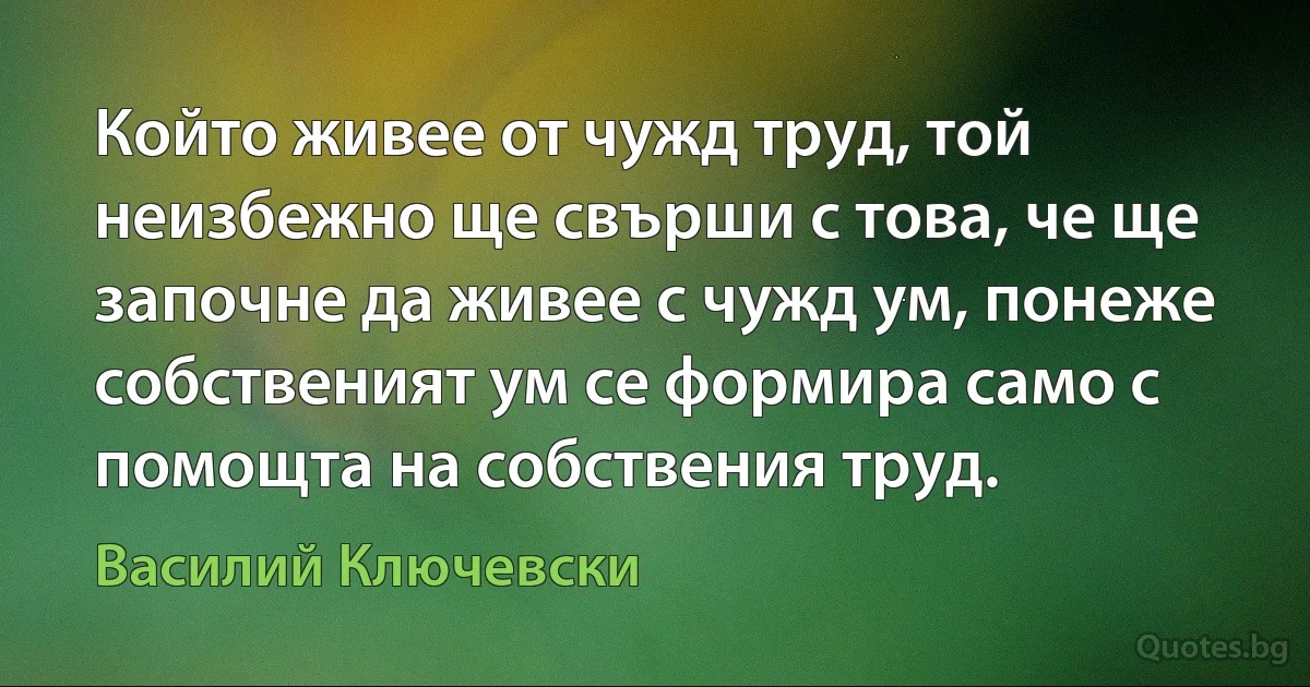 Който живее от чужд труд, той неизбежно ще свърши с това, че ще започне да живее с чужд ум, понеже собственият ум се формира само с помощта на собствения труд. (Василий Ключевски)