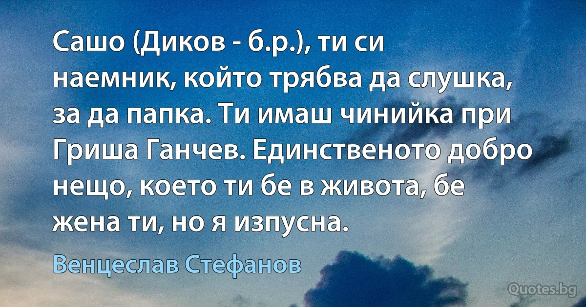 Сашо (Диков - б.р.), ти си наемник, който трябва да слушка, за да папка. Ти имаш чинийка при Гриша Ганчев. Единственото добро нещо, което ти бе в живота, бе жена ти, но я изпусна. (Венцеслав Стефанов)