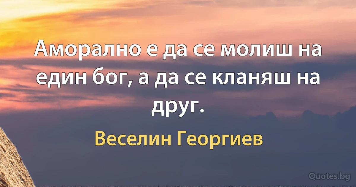 Аморално е да се молиш на един бог, а да се кланяш на друг. (Веселин Георгиев)