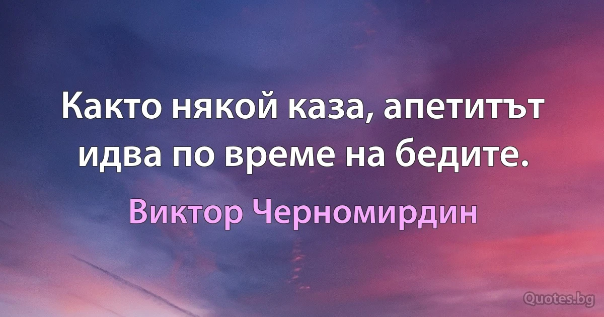 Както някой каза, апетитът идва по време на бедите. (Виктор Черномирдин)