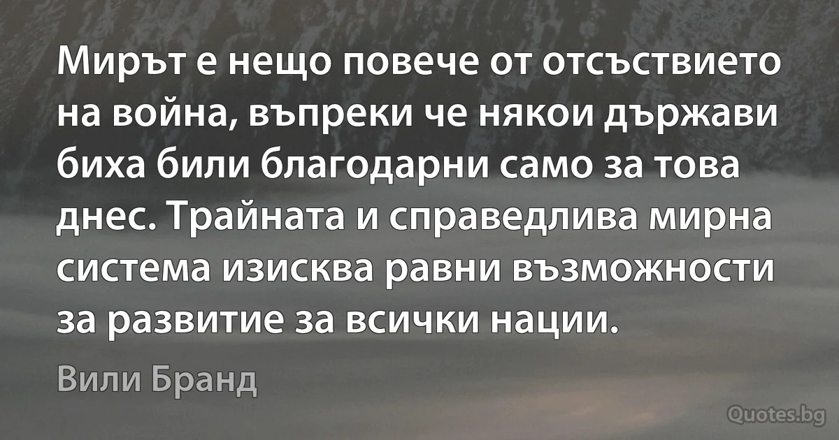 Мирът е нещо повече от отсъствието на война, въпреки че някои държави биха били благодарни само за това днес. Трайната и справедлива мирна система изисква равни възможности за развитие за всички нации. (Вили Бранд)