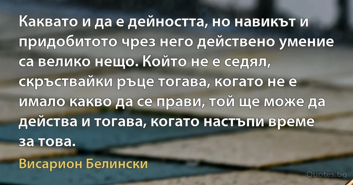 Каквато и да е дейността, но навикът и придобитото чрез него действено умение са велико нещо. Който не е седял, скръствайки ръце тогава, когато не е имало какво да се прави, той ще може да действа и тогава, когато настъпи време за това. (Висарион Белински)