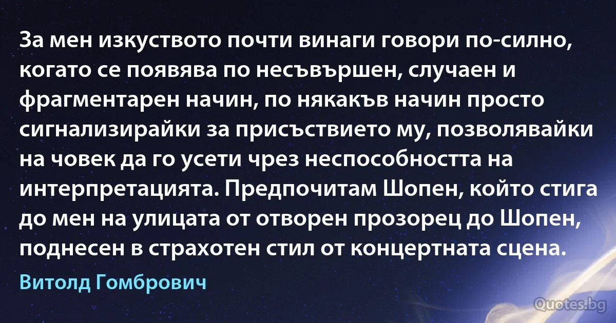 За мен изкуството почти винаги говори по-силно, когато се появява по несъвършен, случаен и фрагментарен начин, по някакъв начин просто сигнализирайки за присъствието му, позволявайки на човек да го усети чрез неспособността на интерпретацията. Предпочитам Шопен, който стига до мен на улицата от отворен прозорец до Шопен, поднесен в страхотен стил от концертната сцена. (Витолд Гомбрович)