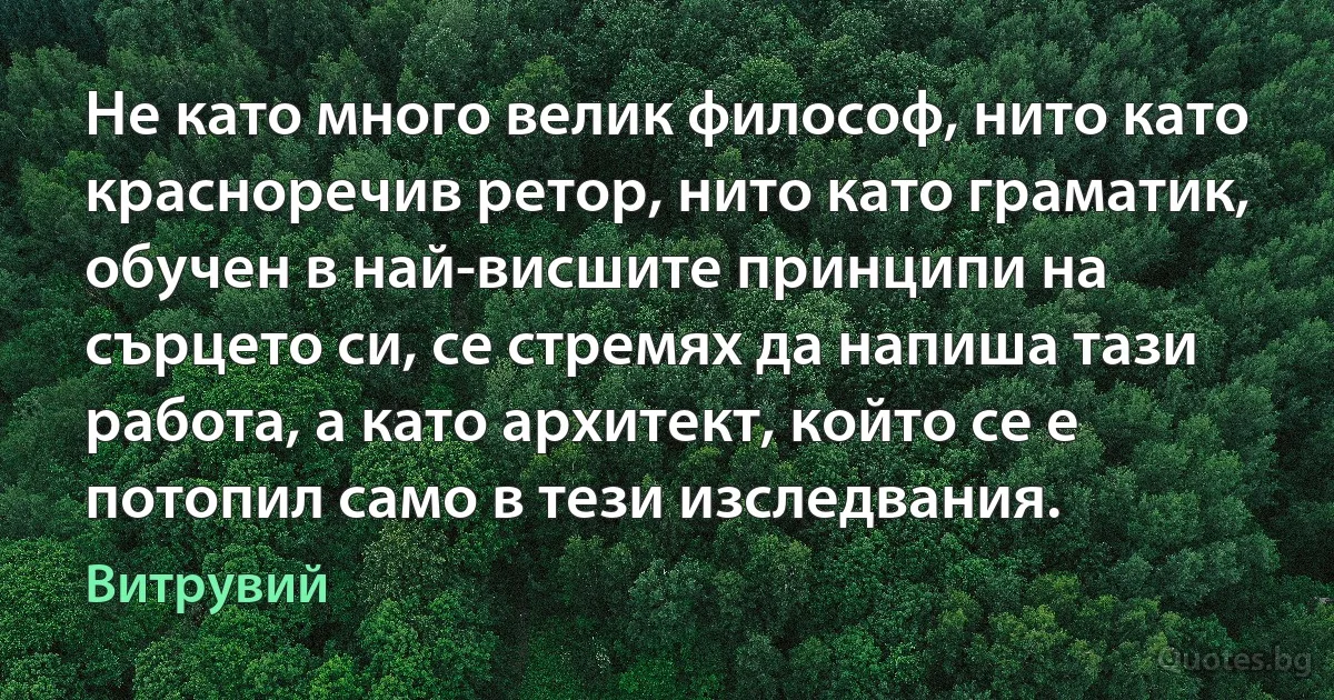 Не като много велик философ, нито като красноречив ретор, нито като граматик, обучен в най-висшите принципи на сърцето си, се стремях да напиша тази работа, а като архитект, който се е потопил само в тези изследвания. (Витрувий)