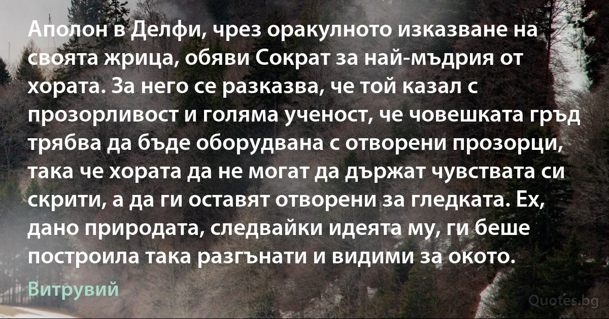 Аполон в Делфи, чрез оракулното изказване на своята жрица, обяви Сократ за най-мъдрия от хората. За него се разказва, че той казал с прозорливост и голяма ученост, че човешката гръд трябва да бъде оборудвана с отворени прозорци, така че хората да не могат да държат чувствата си скрити, а да ги оставят отворени за гледката. Ех, дано природата, следвайки идеята му, ги беше построила така разгънати и видими за окото. (Витрувий)