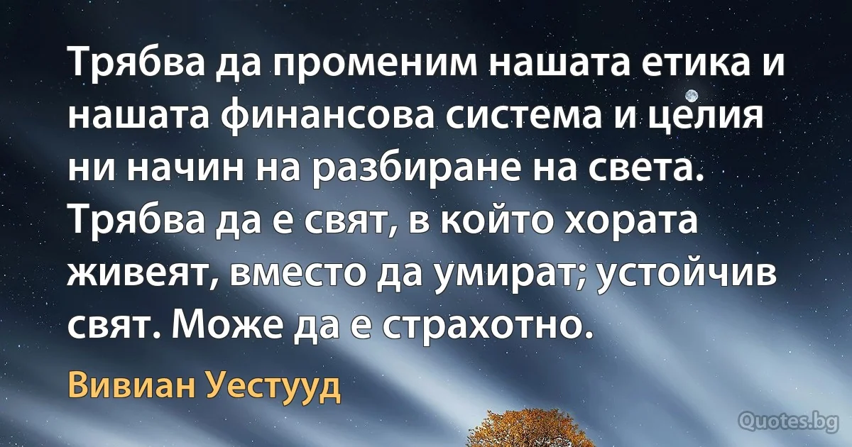 Трябва да променим нашата етика и нашата финансова система и целия ни начин на разбиране на света. Трябва да е свят, в който хората живеят, вместо да умират; устойчив свят. Може да е страхотно. (Вивиан Уестууд)