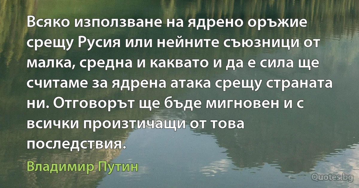 Всяко използване на ядрено оръжие срещу Русия или нейните съюзници от малка, средна и каквато и да е сила ще считаме за ядрена атака срещу страната ни. Отговорът ще бъде мигновен и с всички произтичащи от това последствия. (Владимир Путин)