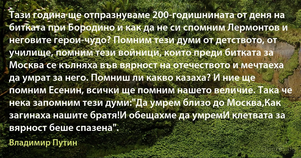 Тази година ще отпразнуваме 200-годишнината от деня на битката при Бородино и как да не си спомним Лермонтов и неговите герои-чудо? Помним тези думи от детството, от училище, помним тези войници, които преди битката за Москва се кълняха във вярност на отечеството и мечтаеха да умрат за него. Помниш ли какво казаха? И ние ще помним Есенин, всички ще помним нашето величие. Така че нека запомним тези думи:"Да умрем близо до Москва,Как загинаха нашите братя!И обещахме да умремИ клетвата за вярност беше спазена". (Владимир Путин)