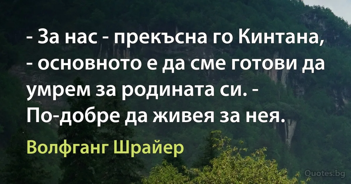 - За нас - прекъсна го Кинтана, - основното е да сме готови да умрем за родината си. - По-добре да живея за нея. (Волфганг Шрайер)