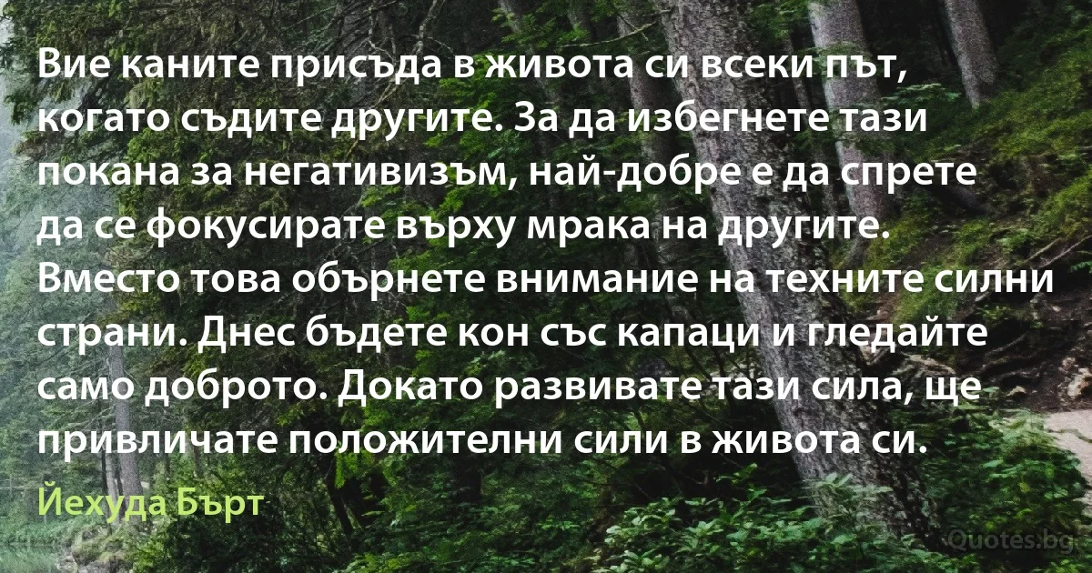 Вие каните присъда в живота си всеки път, когато съдите другите. За да избегнете тази покана за негативизъм, най-добре е да спрете да се фокусирате върху мрака на другите. Вместо това обърнете внимание на техните силни страни. Днес бъдете кон със капаци и гледайте само доброто. Докато развивате тази сила, ще привличате положителни сили в живота си. (Йехуда Бърт)