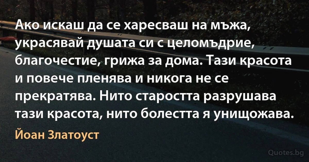 Ако искаш да се харесваш на мъжа, украсявай душата си с целомъдрие, благочестие, грижа за дома. Тази красота и повече пленява и никога не се прекратява. Нито старостта разрушава тази красота, нито болестта я унищожава. (Йоан Златоуст)