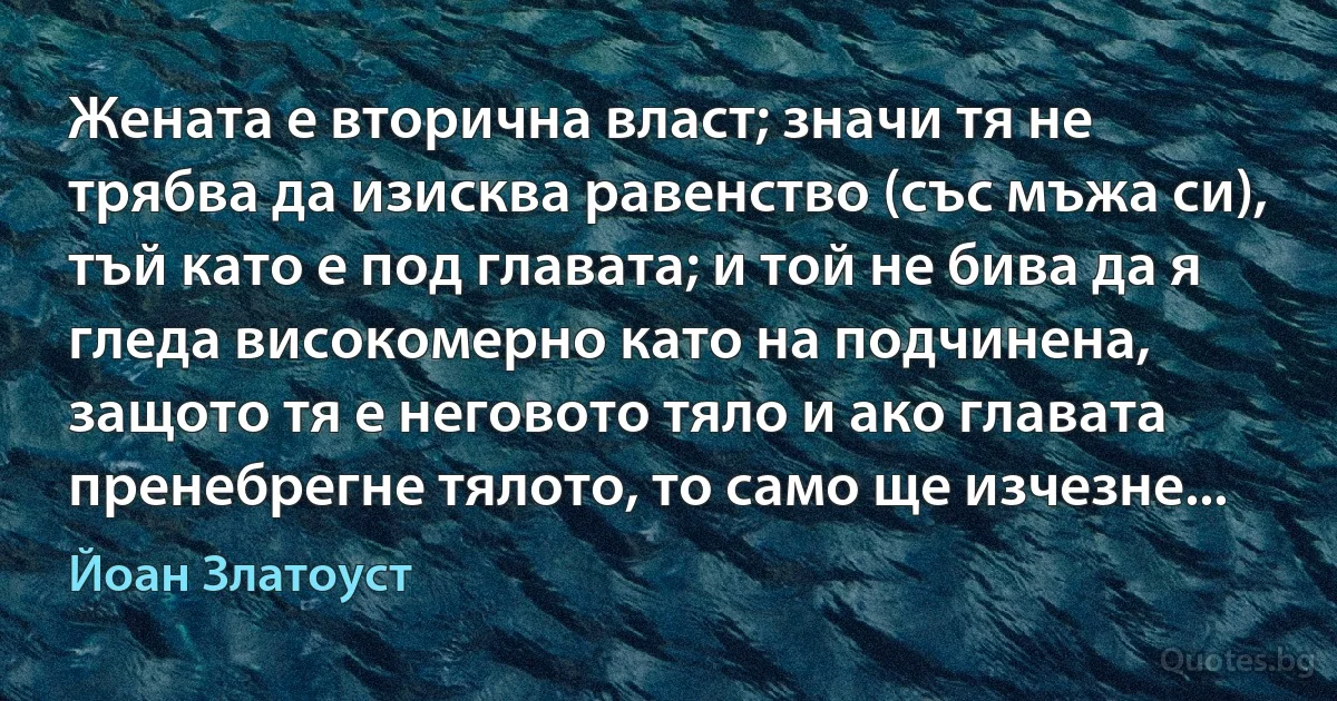 Жената е вторична власт; значи тя не трябва да изисква равенство (със мъжа си), тъй като е под главата; и той не бива да я гледа високомерно като на подчинена, защото тя е неговото тяло и ако главата пренебрегне тялото, то само ще изчезне... (Йоан Златоуст)