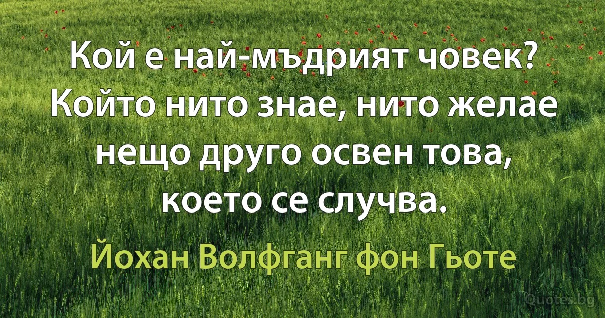 Кой е най-мъдрият човек? Който нито знае, нито желае нещо друго освен това, което се случва. (Йохан Волфганг фон Гьоте)