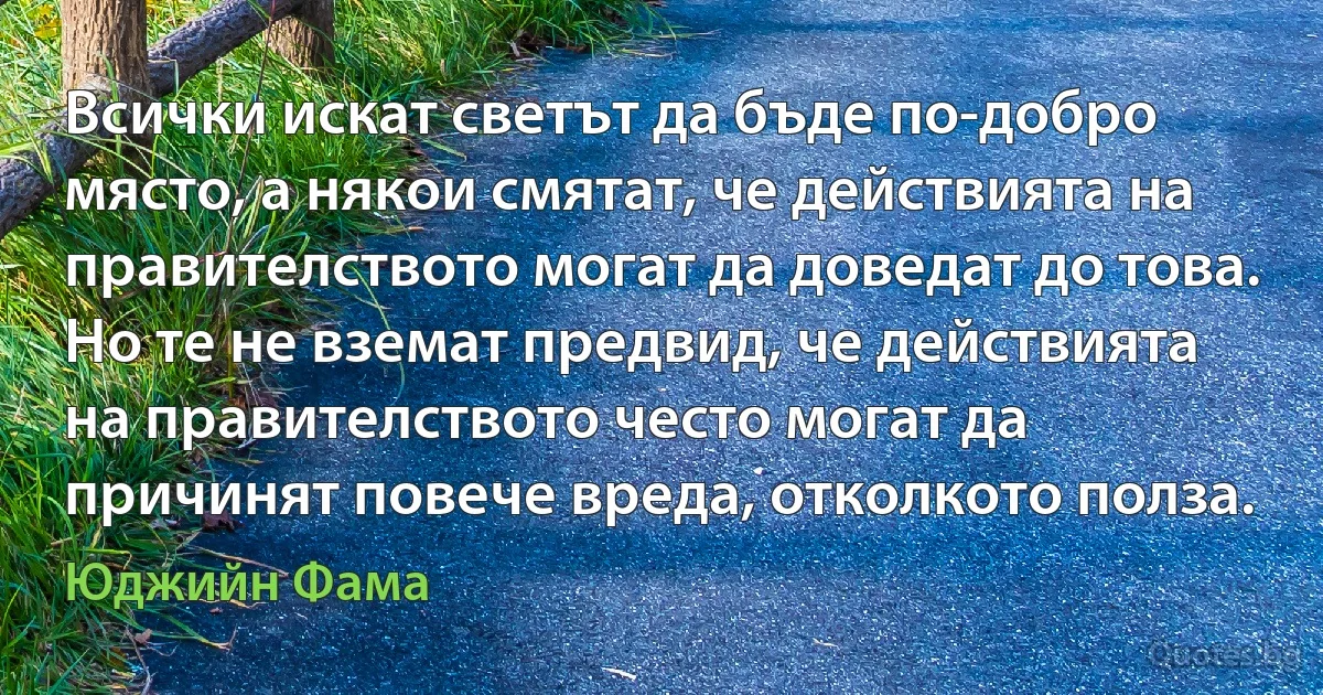 Всички искат светът да бъде по-добро място, а някои смятат, че действията на правителството могат да доведат до това. Но те не вземат предвид, че действията на правителството често могат да причинят повече вреда, отколкото полза. (Юджийн Фама)