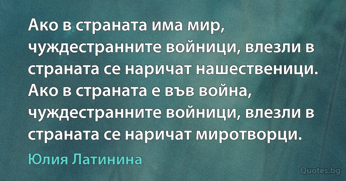 Ако в страната има мир, чуждестранните войници, влезли в страната се наричат нашественици. Ако в страната е във война, чуждестранните войници, влезли в страната се наричат миротворци. (Юлия Латинина)