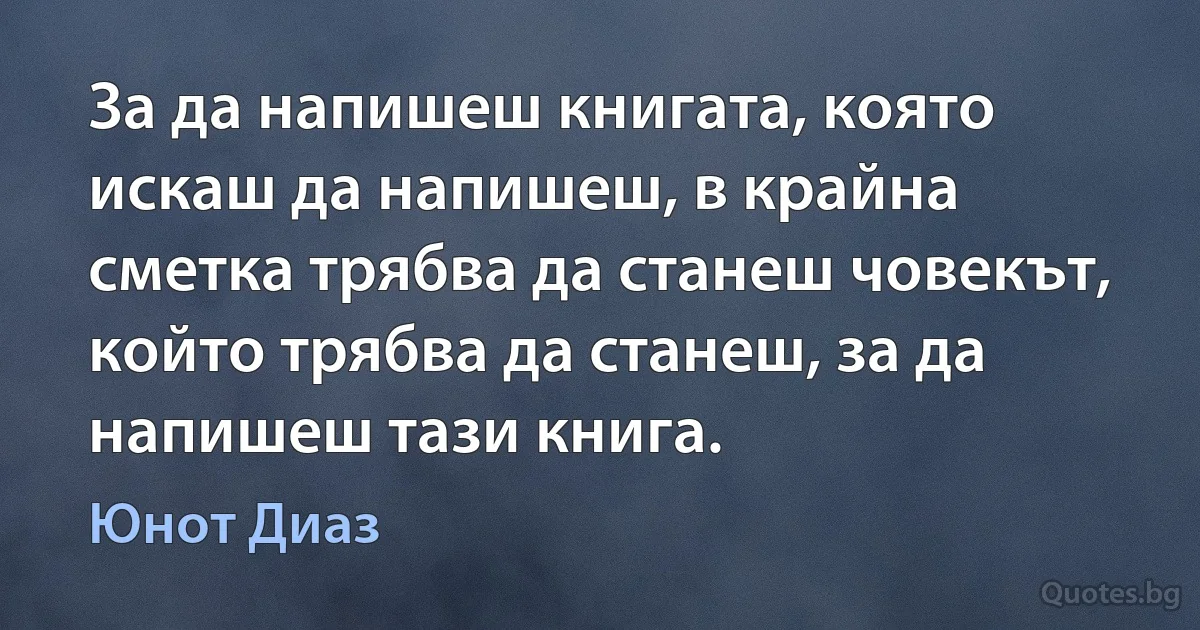 За да напишеш книгата, която искаш да напишеш, в крайна сметка трябва да станеш човекът, който трябва да станеш, за да напишеш тази книга. (Юнот Диаз)