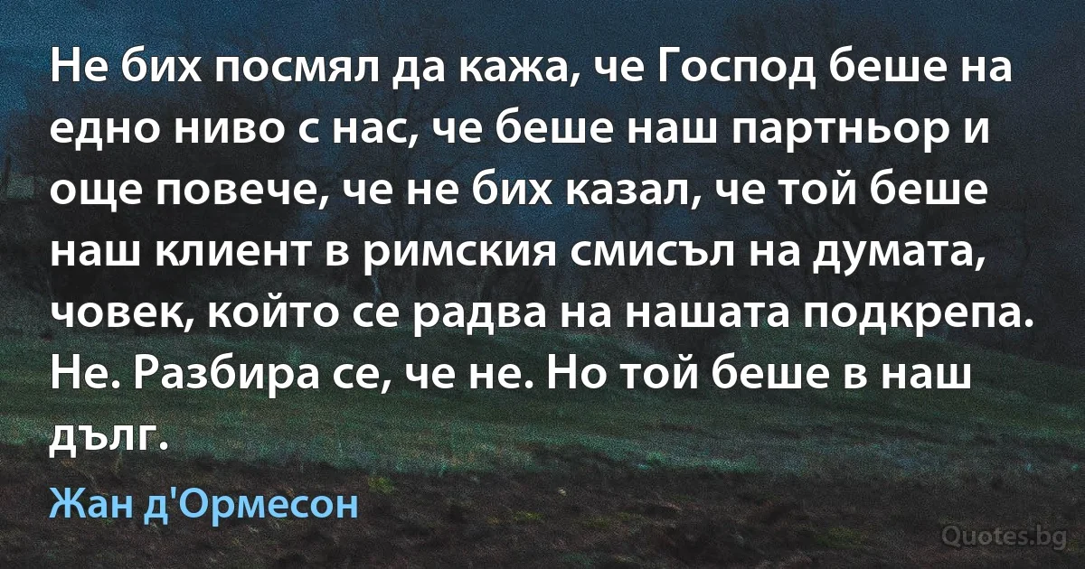 Не бих посмял да кажа, че Господ беше на едно ниво с нас, че беше наш партньор и още повече, че не бих казал, че той беше наш клиент в римския смисъл на думата, човек, който се радва на нашата подкрепа. Не. Разбира се, че не. Но той беше в наш дълг. (Жан д'Ормесон)