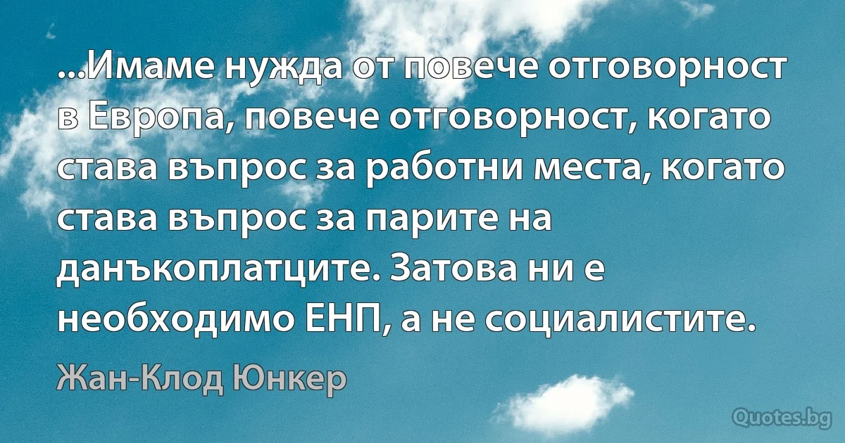 ...Имаме нужда от повече отговорност в Европа, повече отговорност, когато става въпрос за работни места, когато става въпрос за парите на данъкоплатците. Затова ни е необходимо ЕНП, а не социалистите. (Жан-Клод Юнкер)