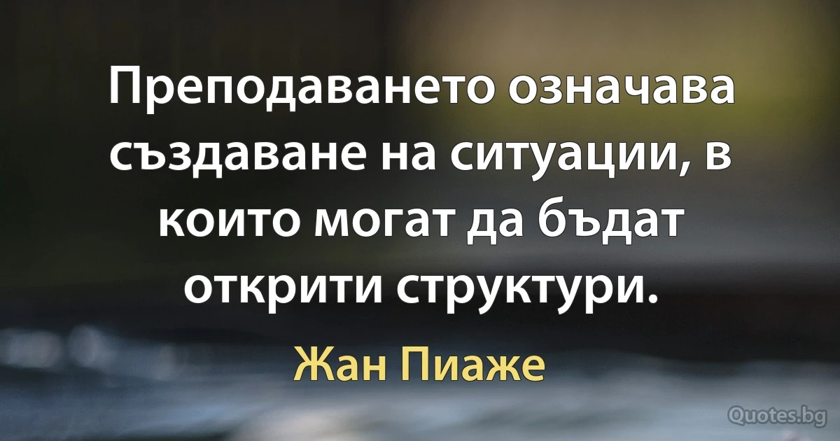 Преподаването означава създаване на ситуации, в които могат да бъдат открити структури. (Жан Пиаже)