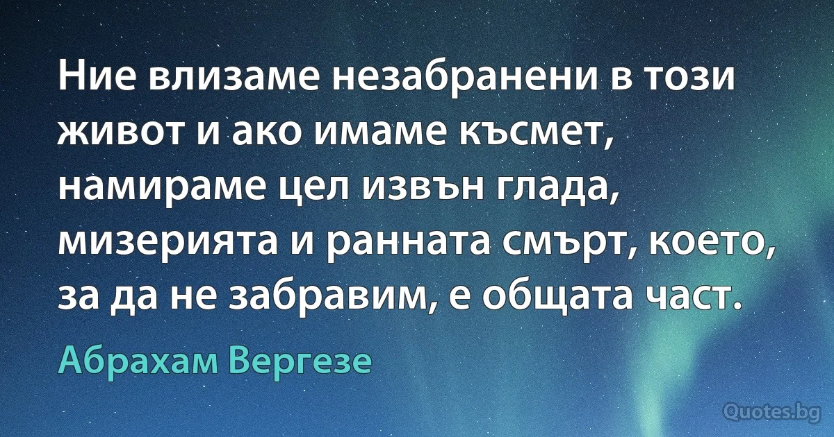 Ние влизаме незабранени в този живот и ако имаме късмет, намираме цел извън глада, мизерията и ранната смърт, което, за да не забравим, е общата част. (Абрахам Вергезе)