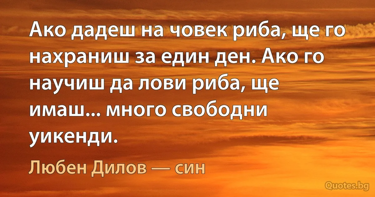 Ако дадеш на човек риба, ще го нахраниш за един ден. Ако го научиш да лови риба, ще имаш... много свободни уикенди. (Любен Дилов — син)
