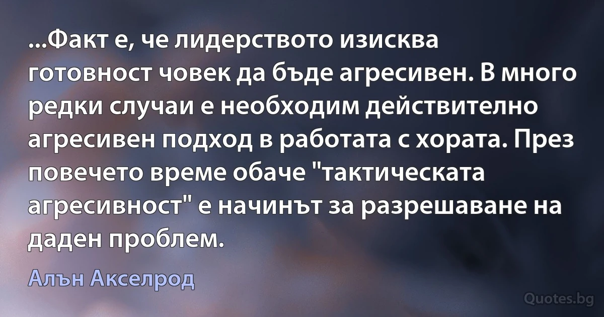 ...Факт е, че лидерството изисква готовност човек да бъде агресивен. В много редки случаи е необходим действително агресивен подход в работата с хората. През повечето време обаче "тактическата агресивност" е начинът за разрешаване на даден проблем. (Алън Акселрод)