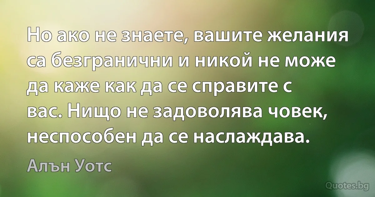 Но ако не знаете, вашите желания са безгранични и никой не може да каже как да се справите с вас. Нищо не задоволява човек, неспособен да се наслаждава. (Алън Уотс)