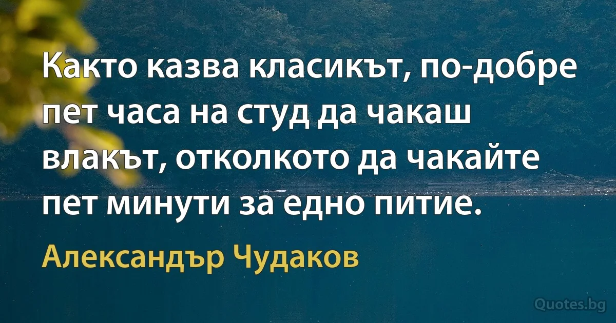 Както казва класикът, по-добре пет часа на студ да чакаш влакът, отколкото да чакайте пет минути за едно питие. (Александър Чудаков)