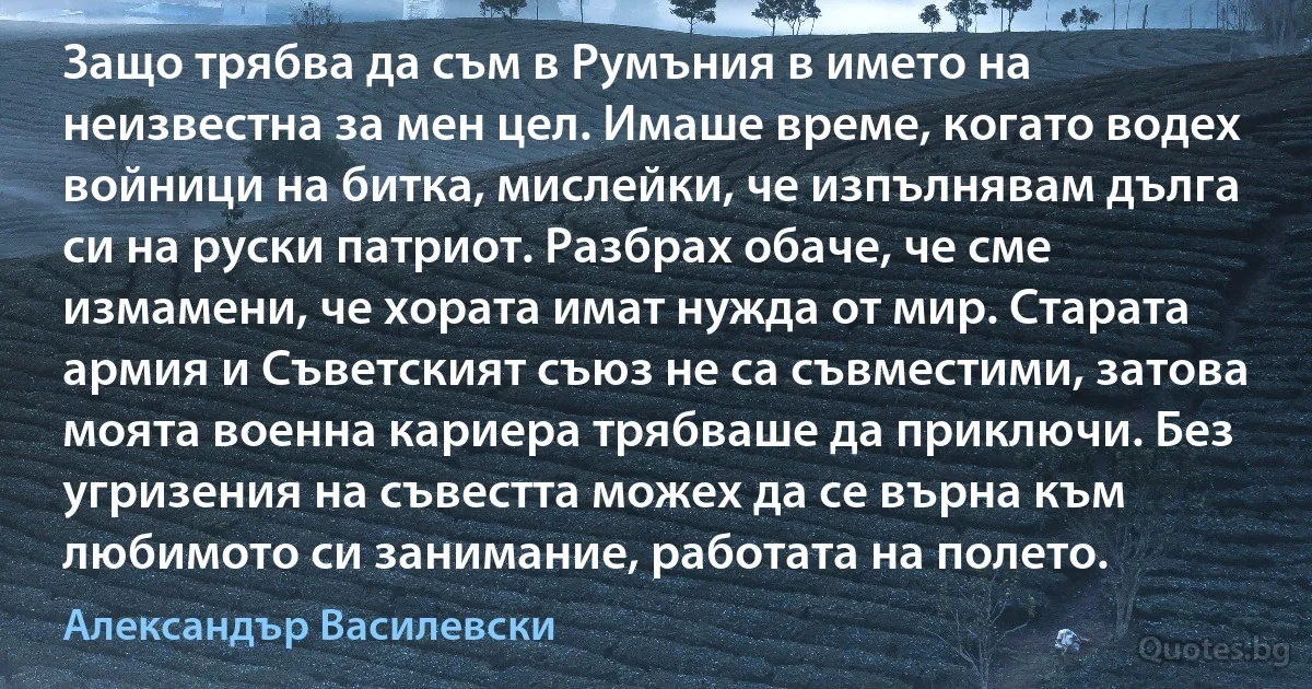 Защо трябва да съм в Румъния в името на неизвестна за мен цел. Имаше време, когато водех войници на битка, мислейки, че изпълнявам дълга си на руски патриот. Разбрах обаче, че сме измамени, че хората имат нужда от мир. Старата армия и Съветският съюз не са съвместими, затова моята военна кариера трябваше да приключи. Без угризения на съвестта можех да се върна към любимото си занимание, работата на полето. (Александър Василевски)