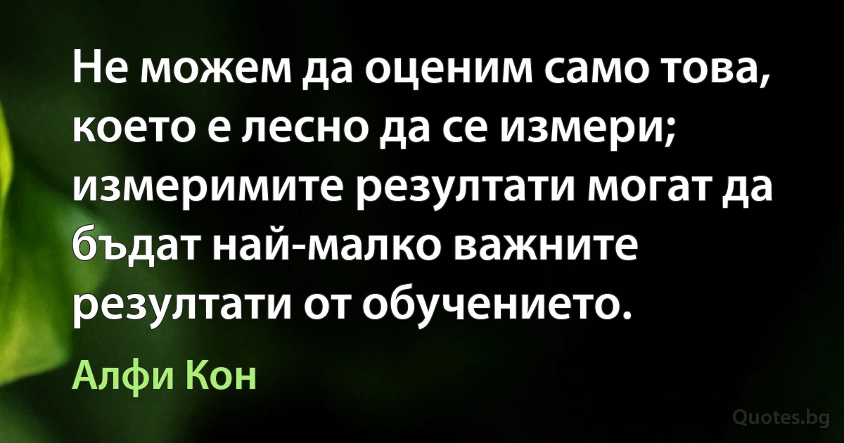 Не можем да оценим само това, което е лесно да се измери; измеримите резултати могат да бъдат най-малко важните резултати от обучението. (Алфи Кон)