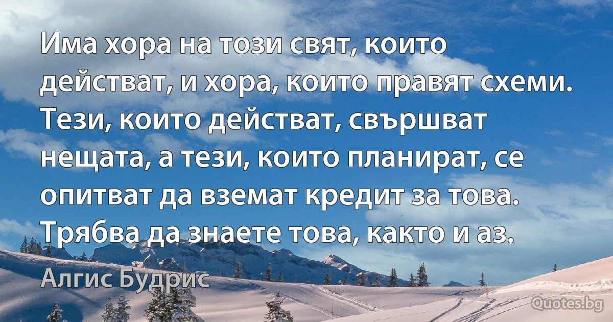 Има хора на този свят, които действат, и хора, които правят схеми. Тези, които действат, свършват нещата, а тези, които планират, се опитват да вземат кредит за това. Трябва да знаете това, както и аз. (Алгис Будрис)