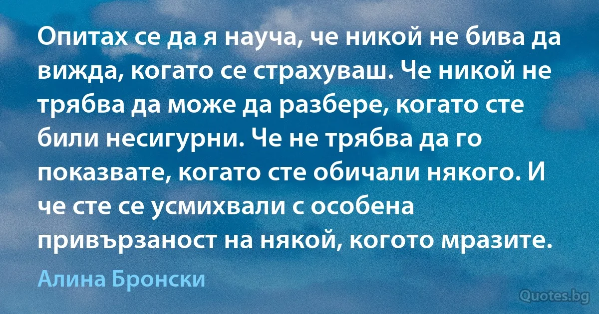 Опитах се да я науча, че никой не бива да вижда, когато се страхуваш. Че никой не трябва да може да разбере, когато сте били несигурни. Че не трябва да го показвате, когато сте обичали някого. И че сте се усмихвали с особена привързаност на някой, когото мразите. (Алина Бронски)