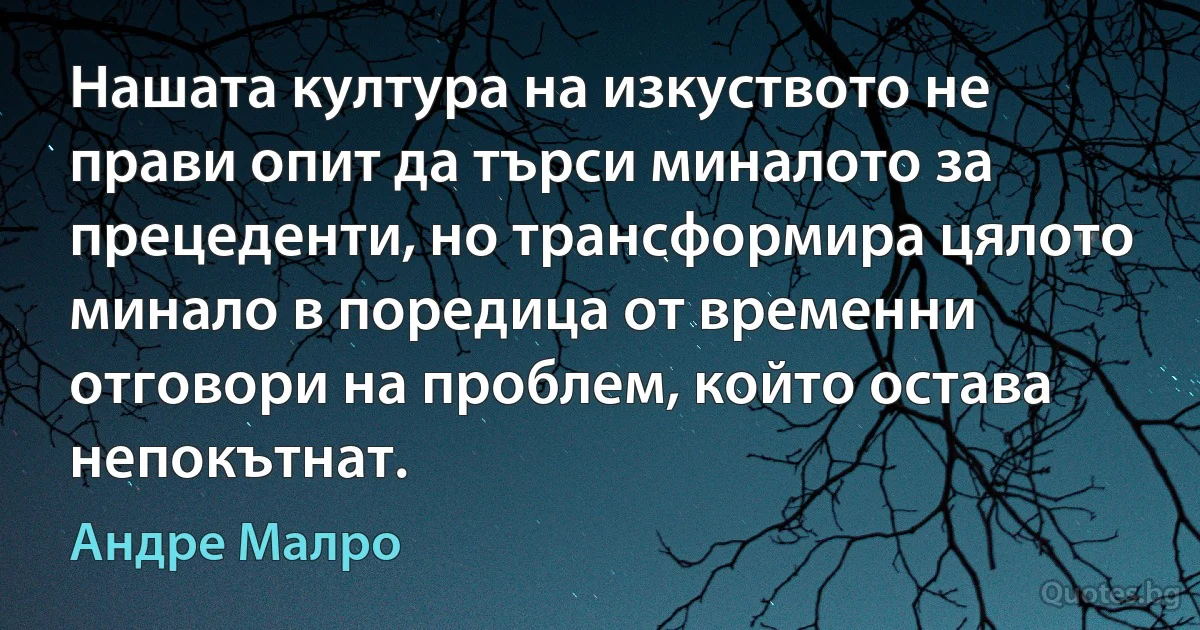 Нашата култура на изкуството не прави опит да търси миналото за прецеденти, но трансформира цялото минало в поредица от временни отговори на проблем, който остава непокътнат. (Андре Малро)