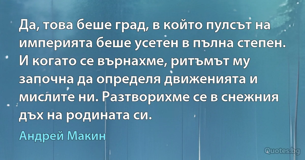 Да, това беше град, в който пулсът на империята беше усетен в пълна степен. И когато се върнахме, ритъмът му започна да определя движенията и мислите ни. Разтворихме се в снежния дъх на родината си. (Андрей Макин)