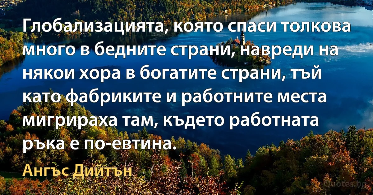 Глобализацията, която спаси толкова много в бедните страни, навреди на някои хора в богатите страни, тъй като фабриките и работните места мигрираха там, където работната ръка е по-евтина. (Ангъс Дийтън)