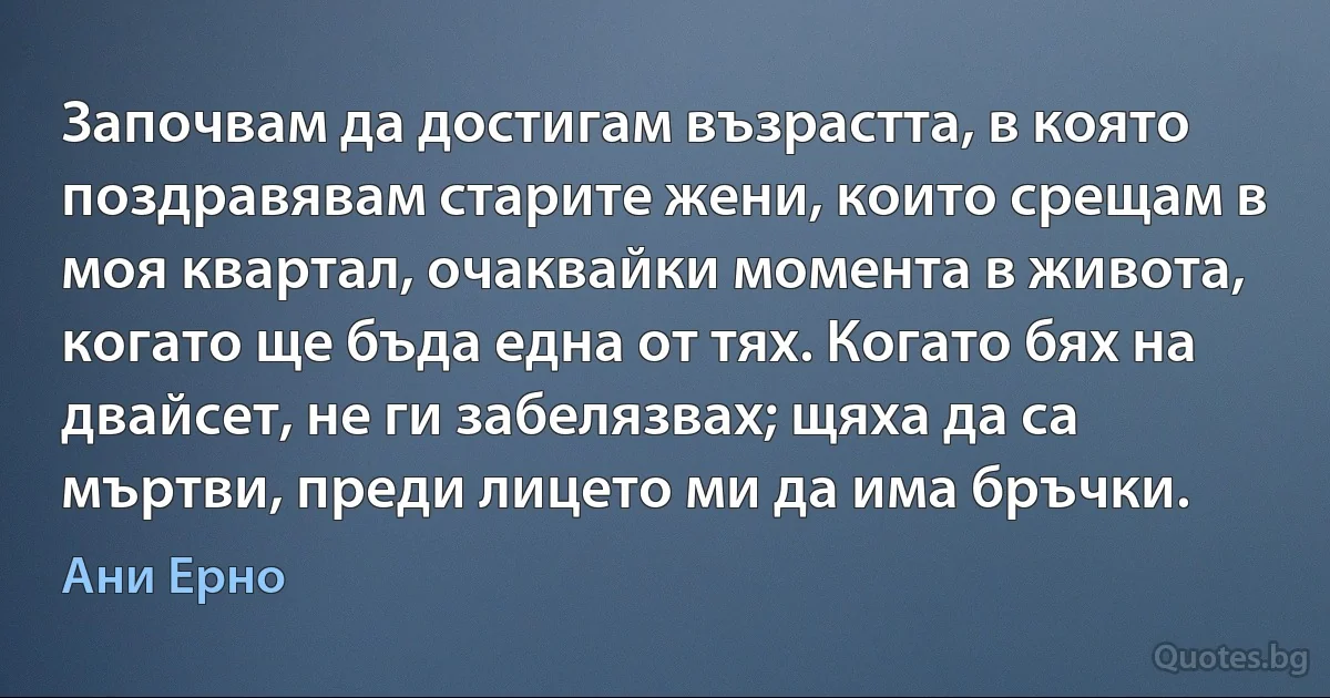 Започвам да достигам възрастта, в която поздравявам старите жени, които срещам в моя квартал, очаквайки момента в живота, когато ще бъда една от тях. Когато бях на двайсет, не ги забелязвах; щяха да са мъртви, преди лицето ми да има бръчки. (Ани Ерно)