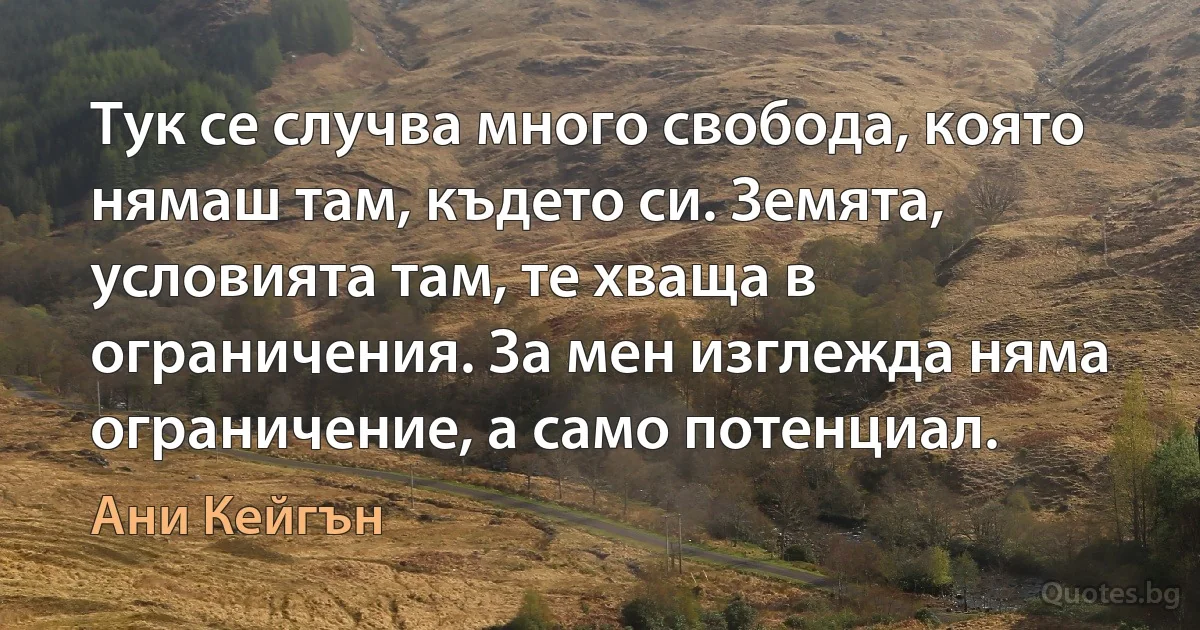 Тук се случва много свобода, която нямаш там, където си. Земята, условията там, те хваща в ограничения. За мен изглежда няма ограничение, а само потенциал. (Ани Кейгън)