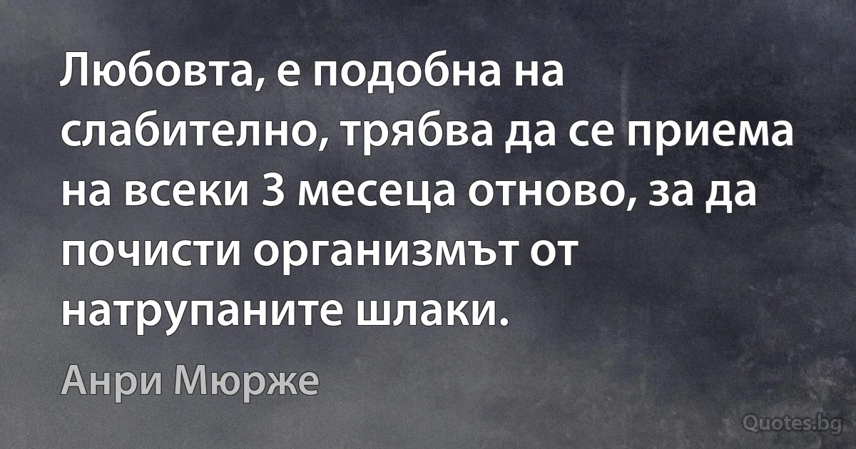 Любовта, е подобна на слабително, трябва да се приема на всеки 3 месеца отново, за да почисти организмът от натрупаните шлаки. (Анри Мюрже)