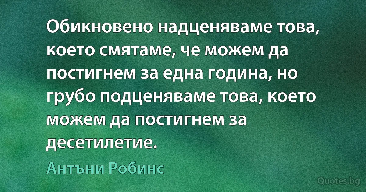 Обикновено надценяваме това, което смятаме, че можем да постигнем за една година, но грубо подценяваме това, което можем да постигнем за десетилетие. (Антъни Робинс)