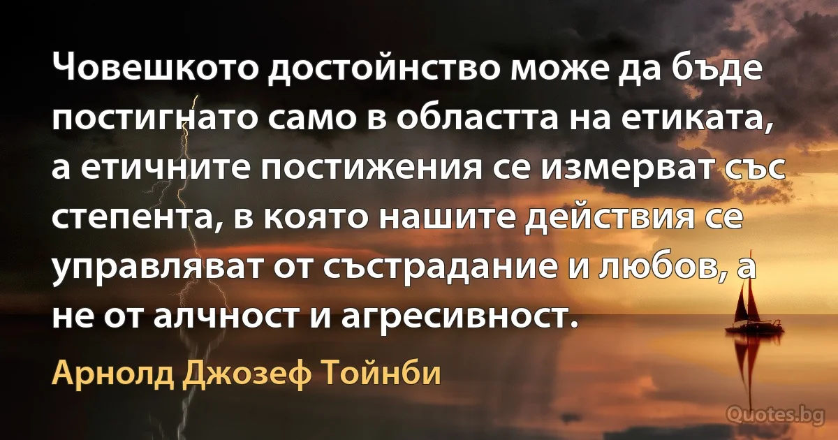 Човешкото достойнство може да бъде постигнато само в областта на етиката, а етичните постижения се измерват със степента, в която нашите действия се управляват от състрадание и любов, а не от алчност и агресивност. (Арнолд Джозеф Тойнби)