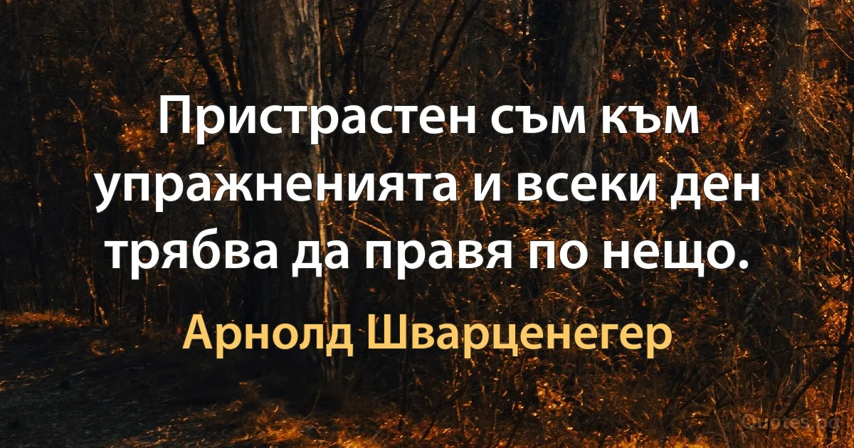 Пристрастен съм към упражненията и всеки ден трябва да правя по нещо. (Арнолд Шварценегер)