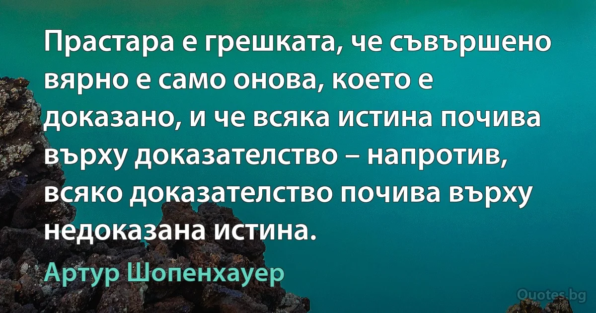 Прастара е грешката, че съвършено вярно е само онова, което е доказано, и че всяка истина почива върху доказателство – напротив, всяко доказателство почива върху недоказана истина. (Артур Шопенхауер)