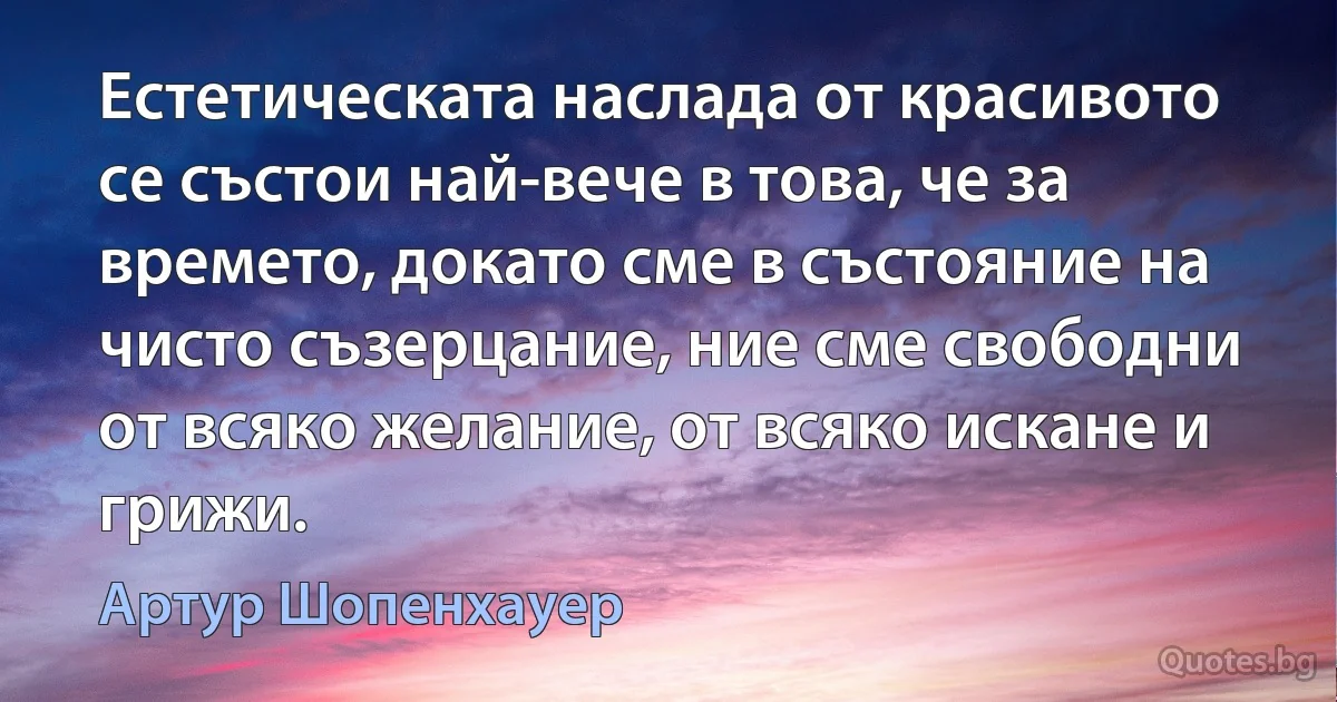 Естетическата наслада от красивото се състои най-вече в това, че за времето, докато сме в състояние на чисто съзерцание, ние сме свободни от всяко желание, от всяко искане и грижи. (Артур Шопенхауер)